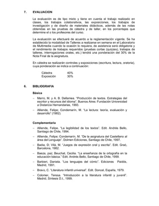 7. EVALUACION
La evaluación es de tipo mixto y tiene en cuenta el trabajo realizado en
clases, los trabajos colaborativos, las exposiciones, los trabajos de
investigación y de diseño de materiales didácticos, además de las notas
obtenidas en las pruebas de cátedra y de taller, en los porcentajes que
determine el o los profesores del curso.
La evaluación se efectuará de acuerdo a la reglamentación vigente. Se ha
establecido la modalidad de Talleres a realizarse en semana en el Laboratorio
de Multimedia cuando la ocasión lo requiera, de asistencia será obligatoria y
el rendimiento de trabajos requeridos (pruebas cortas (quizzes), trabajos de
talleres, interrogaciones orales, etc.) tendrá una ponderación del 30% de la
Nota Final de la asignatura.
En cátedra se realizarán controles y exposiciones (escritura, lectura, oratoria),
cuya ponderación se indica a continuación:
Cátedra 40%
Exposición 30%
6. BIBLIOGRAFIA
Básica
 Marro, M. y A. B. Dellamea. “Producción de textos. Estrategias del
escritor y recursos del idioma”. Buenos Aires: Fundación Universidad
a Distancia Hernandarias, 1993.
 Alliende, Felipe; Condemarín, M. “La lectura: teoría, evaluación y
desarrollo” (1982).
Complementaria
 Alliende, Felipe. “La legibilidad de los textos”. Edit. Andrés Bello,
Santiago de Chile, 1994.
 Alliende, Felipe; Condemarín, M. “De la asignatura del Castellano al
área del Lenguaje”. Dolmen Ediciones, Santiago de Chile, 1997.
 Badia, D; Vilá, M. “Juegos de expresión oral y escrita”. Edit. Graó,
Barcelona, 1982.
 Baeza, paz; Beuchat, Cecilia. “La enseñanza de la ortografía en la
educación básica.” Edit. Andrés Bello, Santiago de Chile, 1999.
 Barbieri, Daniela. “Los lenguajes del cómic”. Ediciones Paidós,
Madrid, 1991.
 Bravo, C. “Literatura infantil universal”. Edit. Doncel, España, 1979.
 Colomer, Teresa. “Introducción a la literatura infantil y juvenil”.
Madrid, Síntesis D.I., 1999.
 
