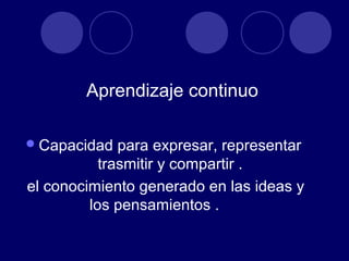 Aprendizaje continuo

 Capacidad   para expresar, representar
           trasmitir y compartir .
el conocimiento generado en las ideas y
         los pensamientos .
 