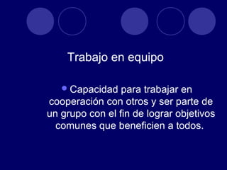 Trabajo en equipo

    Capacidad   para trabajar en
cooperación con otros y ser parte de
un grupo con el fin de lograr objetivos
  comunes que beneficien a todos.
 