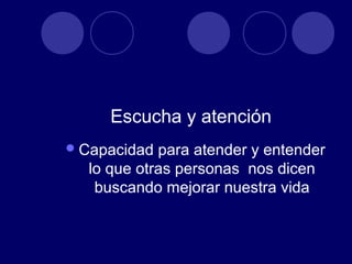 Escucha y atención
 Capacidad para atender y entender
  lo que otras personas nos dicen
   buscando mejorar nuestra vida
 