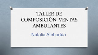 TALLER DE
COMPOSICIÓN, VENTAS
AMBULANTES
Natalia Atehortúa
 