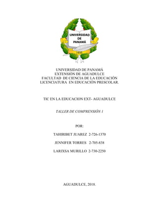 UNIVERSIDAD DE PANAMÁ
EXTENSIÓN DE AGUADULCE
FACULTAD DE CIENCIA DE LA EDUCACIÓN
LICENCIATURA EN EDUCACIÓN PRESCOLAR.
TIC EN LA EDUCACION EXT- AGUADULCE
TALLER DE COMPRENSIÓN 1
POR:
TAHIRIBET JUAREZ 2-726-1370
JENNIFER TORRES 2-705-838
LARIXSA MURILLO 2-730-2250
AGUADULCE, 2018.
 