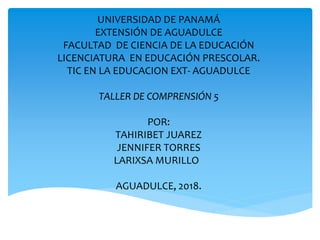 UNIVERSIDAD DE PANAMÁ
EXTENSIÓN DE AGUADULCE
FACULTAD DE CIENCIA DE LA EDUCACIÓN
LICENCIATURA EN EDUCACIÓN PRESCOLAR.
TIC EN LA EDUCACION EXT- AGUADULCE
TALLER DE COMPRENSIÓN 5
POR:
TAHIRIBET JUAREZ
JENNIFER TORRES
LARIXSA MURILLO
AGUADULCE, 2018.
 