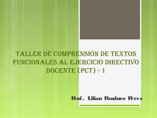 Taller de comprensión de TexTos 
funcionales al ejercicio direcTivo 
docenTe (pcT) - 1 
Prof . Lilian Panduro Pérez 
 
