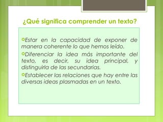 ¿Qué significa comprender un texto? 
Estar en la capacidad de exponer de 
manera coherente lo que hemos leído. 
Diferenciar la idea más importante del 
texto, es decir, su idea principal, y 
distinguirla de las secundarias. 
Establecer las relaciones que hay entre las 
diversas ideas plasmadas en un texto. 
 