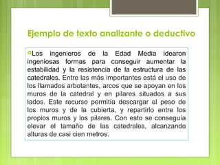 Ejemplo de texto analizante o deductivo 
Los ingenieros de la Edad Media idearon 
ingeniosas formas para conseguir aumentar la 
estabilidad y la resistencia de la estructura de las 
catedrales. Entre las más importantes está el uso de 
los llamados arbotantes, arcos que se apoyan en los 
muros de la catedral y en pilares situados a sus 
lados. Este recurso permitía descargar el peso de 
los muros y de la cubierta, y repartirlo entre los 
propios muros y los pilares. Con esto se conseguía 
elevar el tamaño de las catedrales, alcanzando 
alturas de casi cien metros. 
 