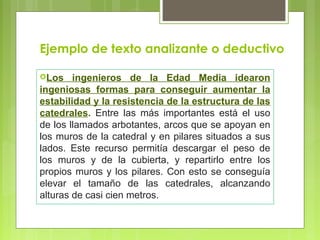 Ejemplo de texto analizante o deductivo 
Los ingenieros de la Edad Media idearon 
ingeniosas formas para conseguir aumentar la 
estabilidad y la resistencia de la estructura de las 
catedrales. Entre las más importantes está el uso 
de los llamados arbotantes, arcos que se apoyan en 
los muros de la catedral y en pilares situados a sus 
lados. Este recurso permitía descargar el peso de 
los muros y de la cubierta, y repartirlo entre los 
propios muros y los pilares. Con esto se conseguía 
elevar el tamaño de las catedrales, alcanzando 
alturas de casi cien metros. 
 