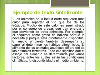 Ejemplo de texto sintetizante 
Los animales de la latitud norte requieren más 
calor para soportar el frío que los de los 
trópicos. Mucho de este calor es suministrado 
por el consumo de grasas que dan energía y 
que provienen de otros animales. Por ejemplo, 
el esquimal come grasa de ballena porque la 
necesita y porque está prontamente disponible. 
El medio ambiente también desempeña su 
papel al determinar los hábitos alimenticios. El 
alimento de los animales acuáticos difiere del de 
los animales terrestres. Todo ello significa que el 
escojo del alimento es determinada por varios 
factores, entre los cuales están las condiciones 
climáticas, la disponibilidad y el medio ambiente. 
 