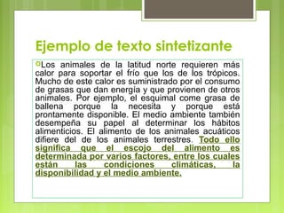 Ejemplo de texto sintetizante 
Los animales de la latitud norte requieren más 
calor para soportar el frío que los de los trópicos. 
Mucho de este calor es suministrado por el consumo 
de grasas que dan energía y que provienen de otros 
animales. Por ejemplo, el esquimal come grasa de 
ballena porque la necesita y porque está 
prontamente disponible. El medio ambiente también 
desempeña su papel al determinar los hábitos 
alimenticios. El alimento de los animales acuáticos 
difiere del de los animales terrestres. Todo ello 
significa que el escojo del alimento es 
determinada por varios factores, entre los cuales 
están las condiciones climáticas, la 
disponibilidad y el medio ambiente. 
 