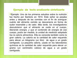 Ejemplo de texto analizante-sintetizante 
Ejemplo: Uno de los primeros estudios sobre la nutrición 
fue hecho por Santorio en 1614. Este señor se pesaba 
antes y después de las comidas con el fin de averiguar 
cuánto del alimento comido se desvanecía en forma de 
sudor insensible y de calor. Más tarde, los investigadores 
descubrieron que el alimento se oxida en el cuerpo, 
liberando energía, y que el contenido de energía de ese 
cuerpo, podía ser medido, la unidad de medición adoptada 
fue la caloría alimenticia. Ella es conocida también como la 
gran caloría. La caloría es la cantidad de calor requerido 
para elevar un kilogramo (un litro) de agua a un grado 
centígrado. La pequeña caloría, usada en los laboratorios 
químicos es la cantidad de calor requerida para elevar un 
gramo (un centímetro cúbico) de agua a un grado 
centígrado. 
 