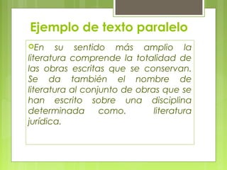 Ejemplo de texto paralelo 
En su sentido más amplio la 
literatura comprende la totalidad de 
las obras escritas que se conservan. 
Se da también el nombre de 
literatura al conjunto de obras que se 
han escrito sobre una disciplina 
determinada como. literatura 
jurídica. 
 