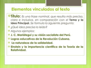 Elementos vinculados al texto 
Título: Es una frase nominal, que resulta más precisa, 
clara e inclusiva, en comparación con el Tema y la 
Idea Principal. Se formula la siguiente pregunta: 
 ¿Qué idea precisa lo leído? 
 Algunos ejemplos: 
 J. C. Mariátegui y su visión socialista del Perú. 
 Logros educativos de la Revolución Cubana. 
 La naturaleza de la solidaridad. 
 Einstein y la importancia científica de la Teoría de la 
Relatividad. 
 