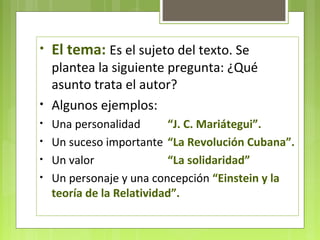 • El tema: Es el sujeto del texto. Se 
plantea la siguiente pregunta: ¿Qué 
asunto trata el autor? 
• Algunos ejemplos: 
• Una personalidad “J. C. Mariátegui”. 
• Un suceso importante “La Revolución Cubana”. 
• Un valor “La solidaridad” 
• Un personaje y una concepción “Einstein y la 
teoría de la Relatividad”. 
 