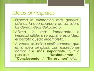 Ideas principales 
Expresa la afirmación más general; 
esto es, la que abarca y da sentido a 
las demás ideas del párrafo. 
Afirma lo más importante e 
imprescindible; si se suprime esta idea, 
el párrafo queda incompleto. 
A veces, se indica explícitamente que 
es la idea principal, con expresiones 
como: “Lo más importante…”, “Lo 
principal…”, “Destaquemos…”, 
“Concluyendo…”, “En resumen”, etc. 
 