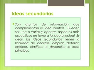 Ideas secundarias 
 Son asuntos de información que 
complementan la idea central. Pueden 
ser una o varias y aportan aspectos más 
específicos en torno a la idea principal. Es 
decir, las ideas secundarias tienen la 
finalidad de analizar, ampliar, detallar, 
explicar, clasificar o desarrollar la idea 
principal. 
 