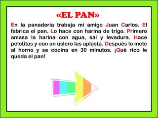 «EL PAN»
En la panadería trabaja mi amigo Juan Carlos. El
fabrica el pan. Lo hace con harina de trigo. Primero
amasa la harina con agua, sal y levadura. Hace
pelotitas y con un uslero las aplasta. Después lo mete
al horno y se cocina en 30 minutos. ¡Qué rico le
queda el pan!
 