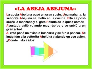 «LA ABEJA ABEJUNA»
La abeja Abejuna pasó un gran susto. Una mañana, la
señorita Abejuna se metió en la cocina. Ella se posó
sobre la manzana y el gato Peludo se la quiso comer.
Asustada salió volando muy rápido y se subió a un
gran árbol.
Al rato pasó un avión a buscarla y se fue a pasear. Se
imaginan a la señorita Abejuna viajando en ese avión.
¿Dónde habrá ido?
 