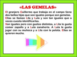 «LAS GEMELAS»
El granjero Guillermo que trabaja en el campo tiene
dos bellas hijas que son iguales porque son gemelas.
Ellas se llaman Lila y Lula y son tan iguales que a
veces cuesta identificarlas.
Son iguales pero con gustos distintos, a Lila le gusta
comer zapallo y a Lula zanahoria. A Lula le gusta
jugar con su muñeca y a Lila con la pelota. Ellas se
quieren mucho.
 
