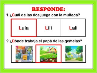 RESPONDE:
1.¿Cuál de las dos juega con la muñeca?
2.¿Dónde trabaja el papá de las gemelas?
Lula Lili Lali
 