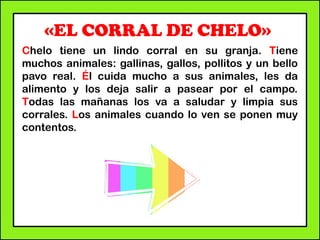 «EL CORRAL DE CHELO»
Chelo tiene un lindo corral en su granja. Tiene
muchos animales: gallinas, gallos, pollitos y un bello
pavo real. Él cuida mucho a sus animales, les da
alimento y los deja salir a pasear por el campo.
Todas las mañanas los va a saludar y limpia sus
corrales. Los animales cuando lo ven se ponen muy
contentos.
 