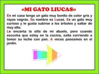 «MI GATO LIUCAS»
En mi casa tengo un gato muy bonito de color gris y
rayas negras. Su nombre es Lucas. Es un gato muy
curioso y le gusta subirse a los árboles y saltar de
muy alto.
Le encanta la silla de mi abuelo, pero cuando
escucha que estoy en la cocina, salta corriendo a
tomar su leche con pan. A veces paseamos en el
jardín.
 