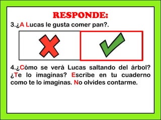 RESPONDE:
3.¿A Lucas le gusta comer pan?.
4.¿Cómo se verá Lucas saltando del árbol?
¿Te lo imaginas? Escribe en tu cuaderno
como te lo imaginas. No olvides contarme.
 