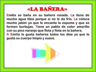 «LA BAÑERA»
Emilia se baña en su bañera rosada. La llena de
mucha agua tibia porque si no le da frío. Le coloca
mucho jabón ya que le encanta la espuma y que se
formen burbujas. Tiene un patito de color amarillo
con su pico naranjo que flota y flota en la bañera.
A Emilia le gusta bañarse todos los días ya que le
gusta su cuerpo limpio y suave.
 