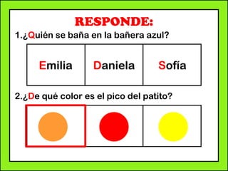 RESPONDE:
1.¿Quién se baña en la bañera azul?
2.¿De qué color es el pico del patito?
Emilia Daniela Sofía
 