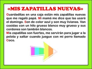 «MIS ZAPATILLAS NUEVAS»
Guardaditas en una caja están mis zapatillas nuevas
que me regaló papá. Mi mamá me dice que las usaré
el domingo. Son de color azul y son muy livianas. Van
cosidas con un hilo grueso blanco muy grueso y sus
cordones son también blancos.
Mis zapatillas son fuertes, me servirán para jugar a la
pelota y saltar cuando juegue con mi perro llamado
Coco.
 