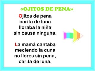 «OJITOS DE PENA»
Ojitos de pena
carita de luna
lloraba la niña
sin causa ninguna.
La mamá cantaba
meciendo la cuna
no llores sin pena,
carita de luna.
 