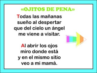 «OJITOS DE PENA»
Todas las mañanas
sueño al despertar
que del cielo un ángel
me viene a visitar.
Al abrir los ojos
miro donde está
y en el mismo sitio
veo a mi mamá.
 