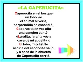 «LA CAPERUCITA»
Caperucita en el bosque
un lobo vio
el animal al verla,
sorprendido se escondió.
Caperucita en voz alta
una canción cantó:
«Laralita, laralita voy a
casa de mi abuelita».
El lobo, muy listillo
al oírla del escondite salió.
y a casa de la abuelita
de Caperucita corrió.
 