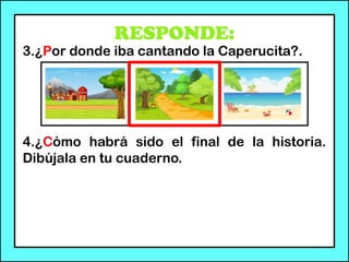 RESPONDE:
3.¿Por donde iba cantando la Caperucita?.
4.¿Cómo habrá sido el final de la historia.
Dibújala en tu cuaderno.
 