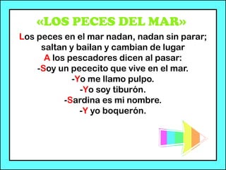 «LOS PECES DEL MAR»
Los peces en el mar nadan, nadan sin parar;
saltan y bailan y cambian de lugar
A los pescadores dicen al pasar:
-Soy un pececito que vive en el mar.
-Yo me llamo pulpo.
-Yo soy tiburón.
-Sardina es mi nombre.
-Y yo boquerón.
 