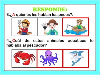 RESPONDE:
3.¿A quienes les hablan los peces?.
4.¿Cuál de estos animales acuáticos le
hablaba al pescador?
 