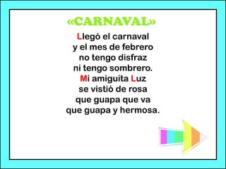 «CARNAVAL»
Llegó el carnaval
y el mes de febrero
no tengo disfraz
ni tengo sombrero.
Mi amiguita Luz
se vistió de rosa
que guapa que va
que guapa y hermosa.
 