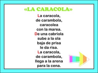 «LA CARACOLA»
La caracola,
de carambola,
caracolea
con la marea.
De una cabriola
sube a la ola
baja de prisa
le da risa.
La caracola,
de carambola,
llega a la arena
para la cena.
 
