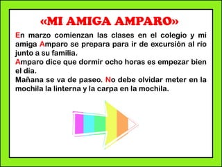 «MI AMIGA AMPARO»
En marzo comienzan las clases en el colegio y mi
amiga Amparo se prepara para ir de excursión al río
junto a su familia.
Amparo dice que dormir ocho horas es empezar bien
el día.
Mañana se va de paseo. No debe olvidar meter en la
mochila la linterna y la carpa en la mochila.
 
