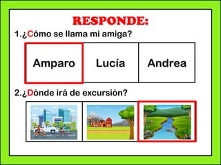 RESPONDE:
1.¿Cómo se llama mi amiga?
2.¿Dónde irá de excursión?
Amparo Lucía Andrea
 