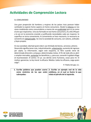 Actividades de Comprensión Lectora
EL CONSUMISMO
Una gran proporción de hombres y mujeres de los países ricos parecen haber
cambiado la especie homo sapiens en homo consumens. Desde la infancia se nos
viene modelando como consumidores a manos de una publicidad que es ya como
el aire que respiramos. Una vez formado en ese homo consumens, él y ella inﬂuyen
a la vez en la economía creando y justiﬁcando necesidades cada vez mayores: lo
superﬂuo se torna conveniente, lo conveniente se hace necesario, lo necesario se
convierte en indispensable. Se crea la sociedad de consumo, con valores, actitudes
y leyes propias.
En esa sociedad, Libertad quiere decir uso ilimitado de bienes, servicios y dinero.
Desarrollo signiﬁca tener más, industrialización, urbanización, aumento de ingresos
per cápita. La información, según este esquema, es libre cuando viene de
determinada dirección y empuja a determinadas metas. El ﬁn de todo ello es abrir
o ampliar mercados, aumentar los beneﬁcios, y, para eso, convertir la global village
en businesstown. El centro: mi yo. Los demás seres humanos, cosas para mí. El
motivo: ganancias. La ley moral: la eﬁcacia. Medios: todos los eﬁcaces, caiga quien
caiga".
P. Pedro Arrupe, S.J.
1. Escribe palabras que puedan usarse
como sinónimo de las que están
subrayadas:
2. Escribe un ejemplo real de la vida
cotidiana, en el cual se ilustre lo que
relata el párrafo de la izquierda.
 