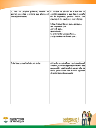3. Con tus propias palabras, escribe un
párrafo que diga lo mismo que plantea el
autor (parafrasea).
4. Escribe un párrafo en el que des tu
opinión respecto a lo que dice el párrafo
de la izquierda; puedes iniciar con
algunas de las siguientes expresiones:
Estoy de acuerdo con que… porque…
Me sorprende que...
Aprendí que...
No entiendo...
Lo anterior tal vez signiﬁque...
Estoy en desacuerdo con que…
5. La idea central del párrafo sería: 6. Escribe un párrafo de continuación del
anterior, dando la opción alternativa a la
concepción tradicional de desarrollo, es
decir, planteando una manera opuesta
de entender este concepto
 