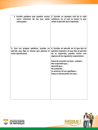 1. Escribe palabras que puedan usarse
como sinónimo de las que están
subrayadas:
2. Escribe un ejemplo real de la vida
cotidiana, en el cual se ilustre lo que
relata el párrafo de la izquierda.
3. Con tus propias palabras, escribe un
párrafo que diga lo mismo que plantea el
autor (parafrasea).
4. Escribe un párrafo en el que des tu
opinión respecto a lo que dice el párrafo
de la izquierda; puedes iniciar con
algunas de las siguientes expresiones:
Estoy de acuerdo con que… porque…
Me sorprende que...
Aprendí que...
No entiendo...
Lo anterior tal vez signiﬁque...
Estoy en desacuerdo con que…
 
