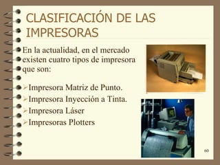 CLASIFICACIÓN DE LAS IMPRESORAS En la actualidad, en el mercado existen cuatro tipos de impresora que son: Impresora Matriz de Punto. Impresora Inyección a Tinta. Impresora Láser Impresoras Plotters 