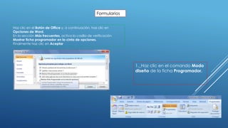 Formularios
Haz clic en el Botón de Office y, a continuación, haz clic en
Opciones de Word.
En la sección Más frecuentes, activa la casilla de verificación
Mostrar ficha programador en la cinta de opciones.
Finalmente haz clic en Aceptar
1._Haz clic en el comando Modo
diseño de la ficha Programador.
 