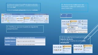 2.-Coloca el cursor en la casilla en blanco ubicada
después de apellido paterno y modifica el tamaño:
14 y color Azul
3.-Haz clic en texto enriquecido del grupo controles
4.-Verifique que se muestre la siguiente
presentación:
Apellido Paterno Haga clic aquí para escribir texto.
Apellido Materno Haga clic aquí para escribir texto.
Nombre Haga clic aquí para escribir texto.
5.- Ahora en las casillas sexo del
formulario casillas de verificación
para cada una.
M F
6.-En la casilla Fecha inserta el control
Selector de fecha.
7.-En la tabla, insertar el control Lista
desplegable
 