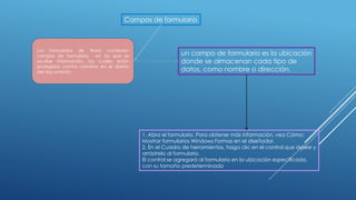 Campos de formulario
un campo de formulario es la ubicación
donde se almacenan cada tipo de
datos, como nombre o dirección.
Los formularios de Word contienen
campos de formulario, en los que se
escribe información, los cuales están
protegidos contra cambios en el diseño
del documento.
1. Abra el formulario. Para obtener más información, vea Cómo:
Mostrar formularios Windows Formas en el diseñador.
2. En el Cuadro de herramientas, haga clic en el control que desee y
arrástrelo al formulario.
El control se agregará al formulario en la ubicación especificada,
con su tamaño predeterminado
 