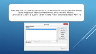 Para ejecutar una macro creada da un clic en el botón, usa la combinación de
teclas asignadas o selecciona la macro en la ventana "Macros".
La ventana "Macro" la puedes ver en la ficha "Vista" o abrirla las teclas ALT + F8.
 