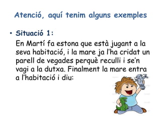 Atenció, aquí tenim alguns exemples
• Situació 1:
En Martí fa estona que està jugant a la
seva habitació, i la mare ja l’ha cridat un
parell de vegades perquè reculli i se’n
vagi a la dutxa. Finalment la mare entra
a l’habitació i diu:
 