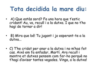 Tota decidida la mare diu:
• A) Que estàs sord? Fa una hora que t’estic
cridant! Au, va, recull i a la dutxa. I que no t’ho
hagi de tornar a dir!
• B) Mira que bé! Tu jugant i jo esperant-te a la
dutxa...
• C) T’he cridat per anar a la dutxa i no m’has fet
cas. Això em fa enfadar, Martí. Ara recull i
mentre et dutxes pensem com fer-ho perquè no
t’hagi d’avisar tantes vegades. Vinga, a la dutxa!
 