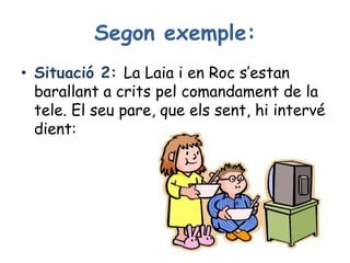 Segon exemple:
• Situació 2: La Laia i en Roc s’estan
barallant a crits pel comandament de la
tele. El seu pare, que els sent, hi intervé
dient:
 